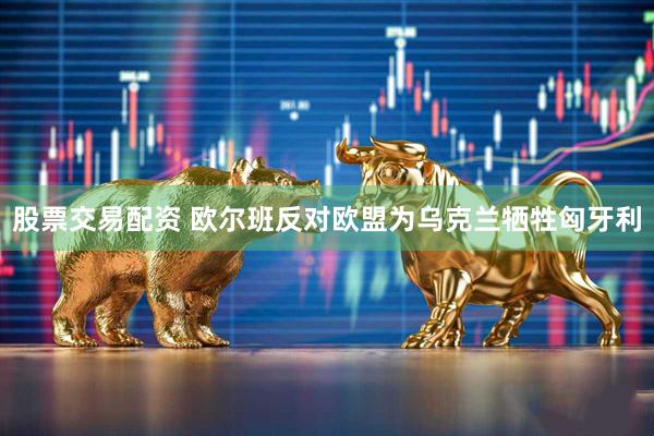 股票交易配资 欧尔班反对欧盟为乌克兰牺牲匈牙利